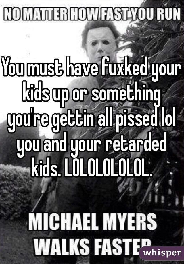 You must have fuxked your kids up or something you're gettin all pissed lol you and your retarded kids. LOLOLOLOLOL. 