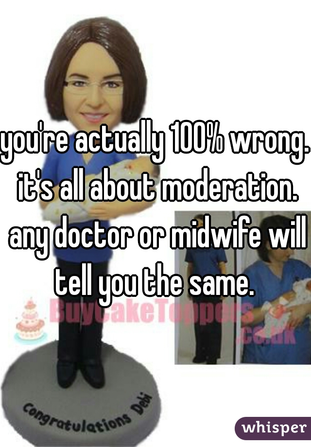 you're actually 100% wrong. it's all about moderation. any doctor or midwife will tell you the same. 