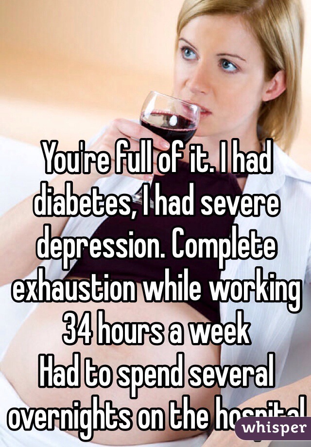 You're full of it. I had diabetes, I had severe depression. Complete exhaustion while working 34 hours a week
Had to spend several overnights on the hospital 
