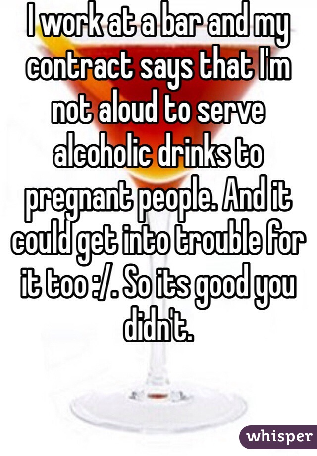 I work at a bar and my contract says that I'm not aloud to serve alcoholic drinks to pregnant people. And it could get into trouble for it too :/. So its good you didn't. 