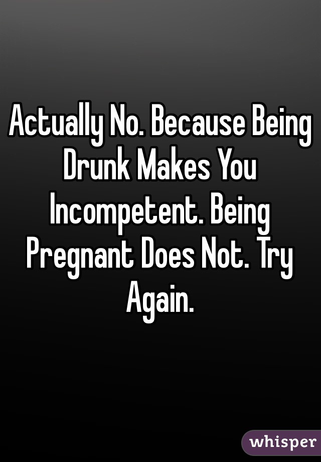 Actually No. Because Being Drunk Makes You Incompetent. Being Pregnant Does Not. Try Again. 