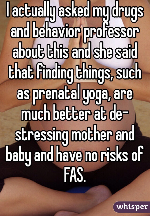 I actually asked my drugs and behavior professor about this and she said that finding things, such as prenatal yoga, are much better at de-stressing mother and baby and have no risks of FAS. 