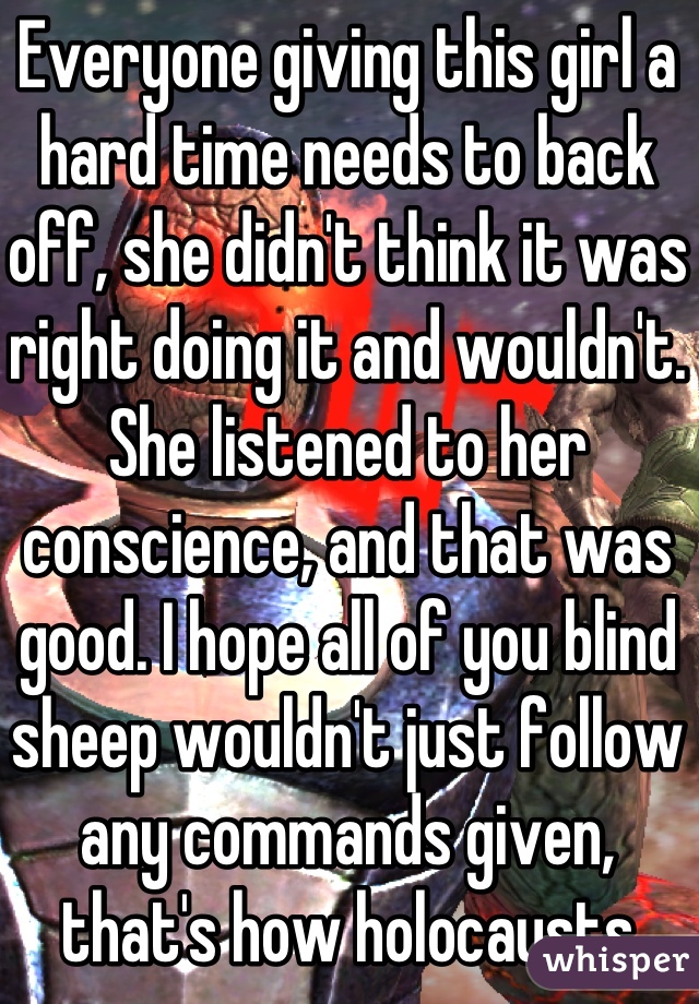 Everyone giving this girl a hard time needs to back off, she didn't think it was right doing it and wouldn't. She listened to her conscience, and that was good. I hope all of you blind sheep wouldn't just follow any commands given, that's how holocausts happen...