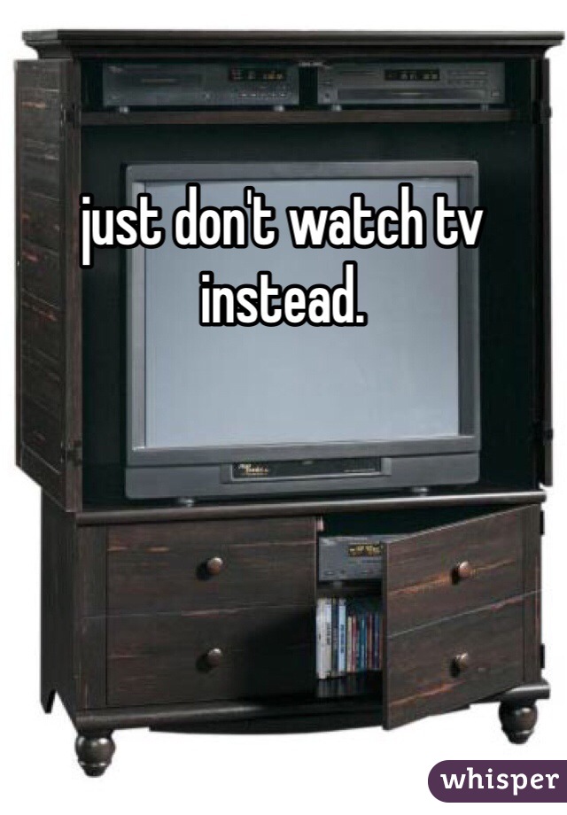 just don't watch tv instead.