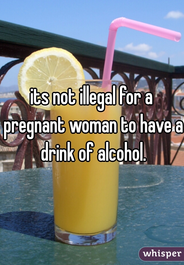 its not illegal for a pregnant woman to have a drink of alcohol.