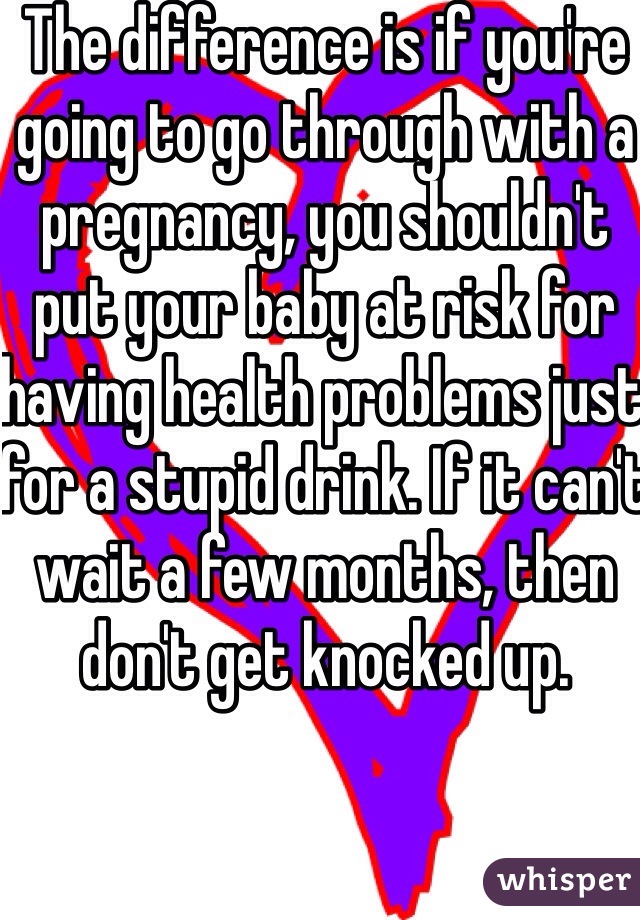 The difference is if you're going to go through with a pregnancy, you shouldn't put your baby at risk for having health problems just for a stupid drink. If it can't wait a few months, then don't get knocked up. 