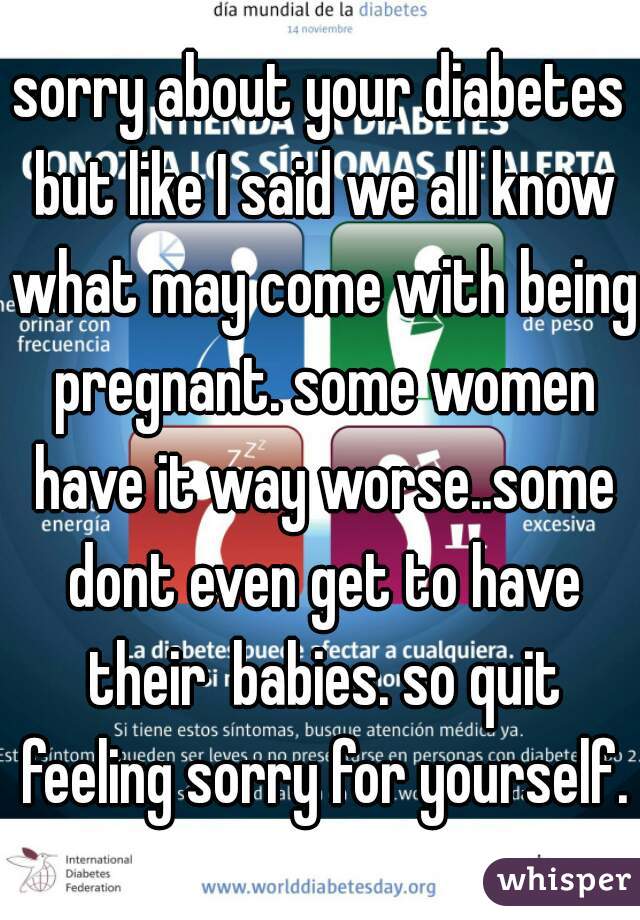 sorry about your diabetes but like I said we all know what may come with being pregnant. some women have it way worse..some dont even get to have their  babies. so quit feeling sorry for yourself. 