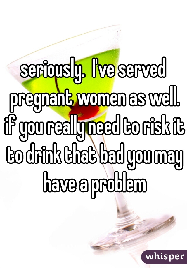 seriously.  I've served pregnant women as well. if you really need to risk it to drink that bad you may have a problem