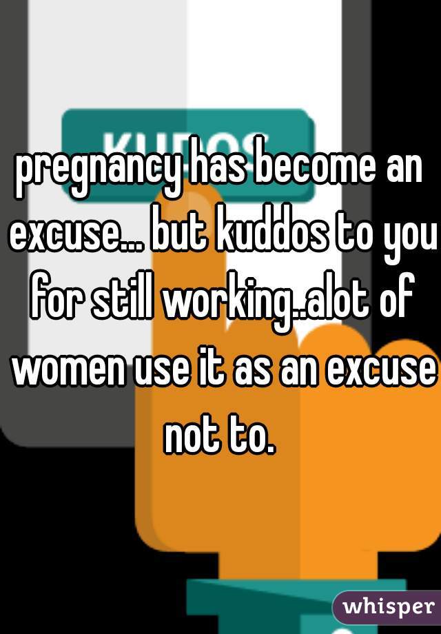 pregnancy has become an excuse... but kuddos to you for still working..alot of women use it as an excuse not to. 