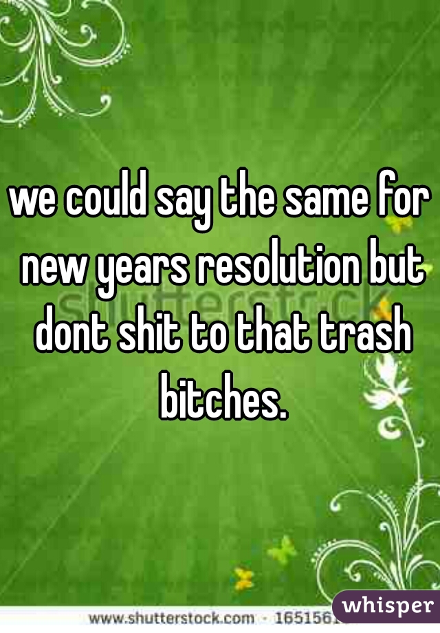 we could say the same for new years resolution but dont shit to that trash bitches.