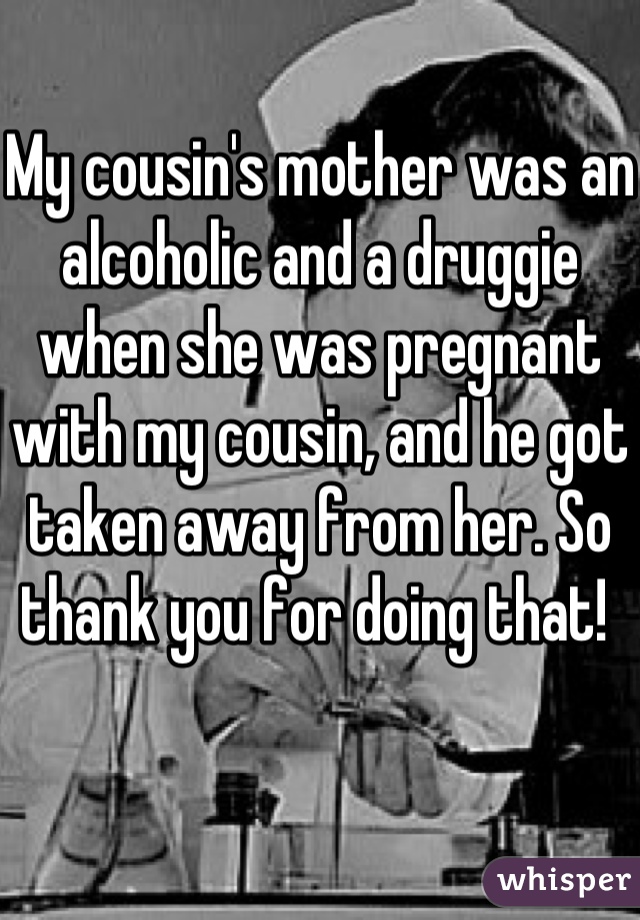 My cousin's mother was an alcoholic and a druggie when she was pregnant with my cousin, and he got taken away from her. So thank you for doing that! 