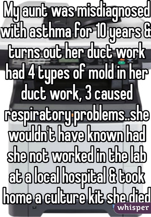 My aunt was misdiagnosed with asthma for 10 years & turns out her duct work had 4 types of mold in her duct work, 3 caused respiratory problems..she wouldn't have known had she not worked in the lab at a local hospital & took home a culture kit she died from complications from a lung transplant in 2007.