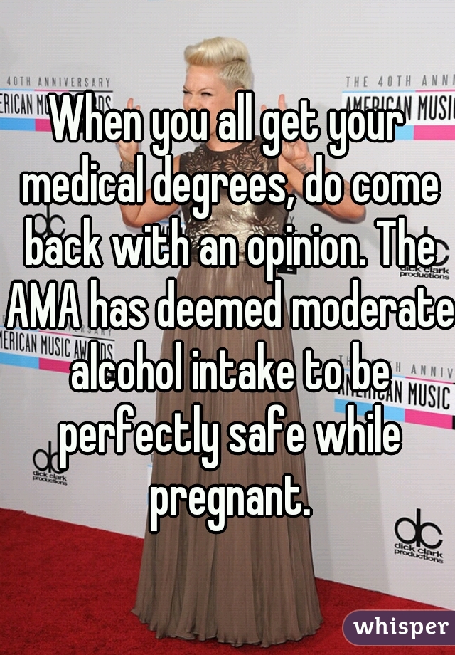 When you all get your medical degrees, do come back with an opinion. The AMA has deemed moderate alcohol intake to be perfectly safe while pregnant.