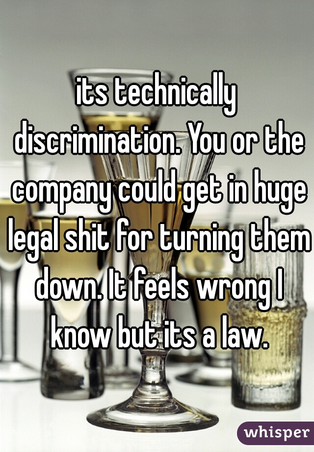 its technically discrimination. You or the company could get in huge legal shit for turning them down. It feels wrong I know but its a law.