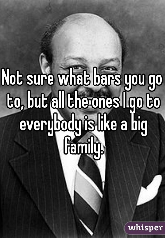 Not sure what bars you go to, but all the ones I go to everybody is like a big family.