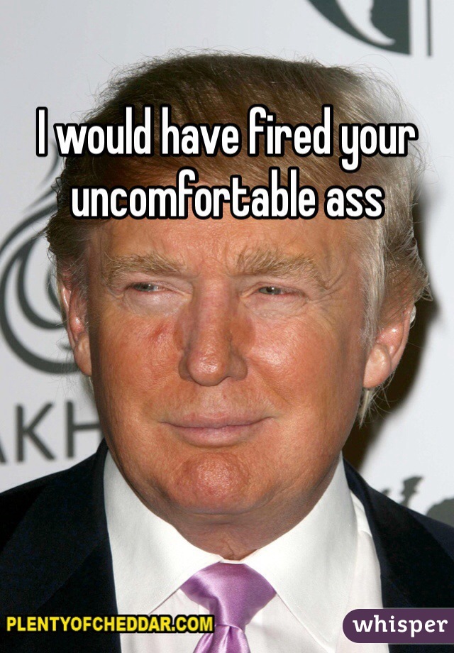 I would have fired your uncomfortable ass