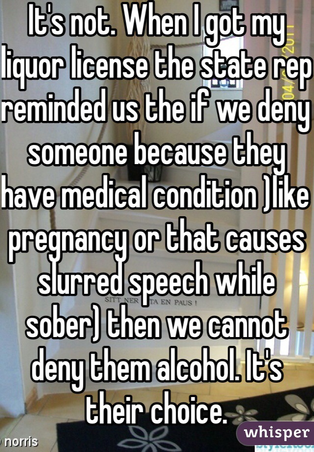 It's not. When I got my liquor license the state rep reminded us the if we deny someone because they have medical condition )like pregnancy or that causes slurred speech while sober) then we cannot deny them alcohol. It's their choice. 