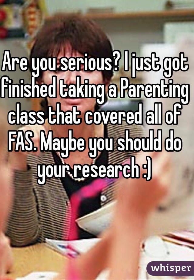 Are you serious? I just got finished taking a Parenting class that covered all of FAS. Maybe you should do your research :) 