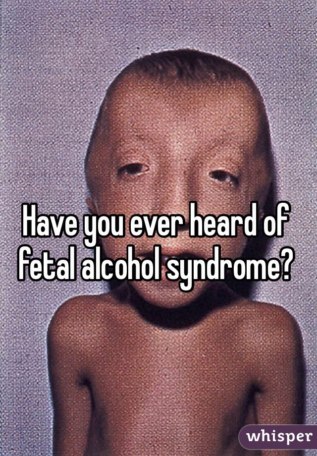 Have you ever heard of fetal alcohol syndrome?