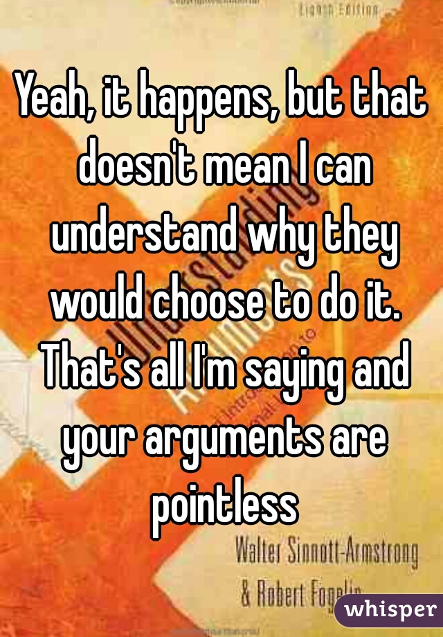 Yeah, it happens, but that doesn't mean I can understand why they would choose to do it. That's all I'm saying and your arguments are pointless