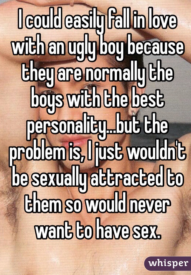 I could easily fall in love with an ugly boy because they are normally the boys with the best personality...but the problem is, I just wouldn't be sexually attracted to them so would never want to have sex.