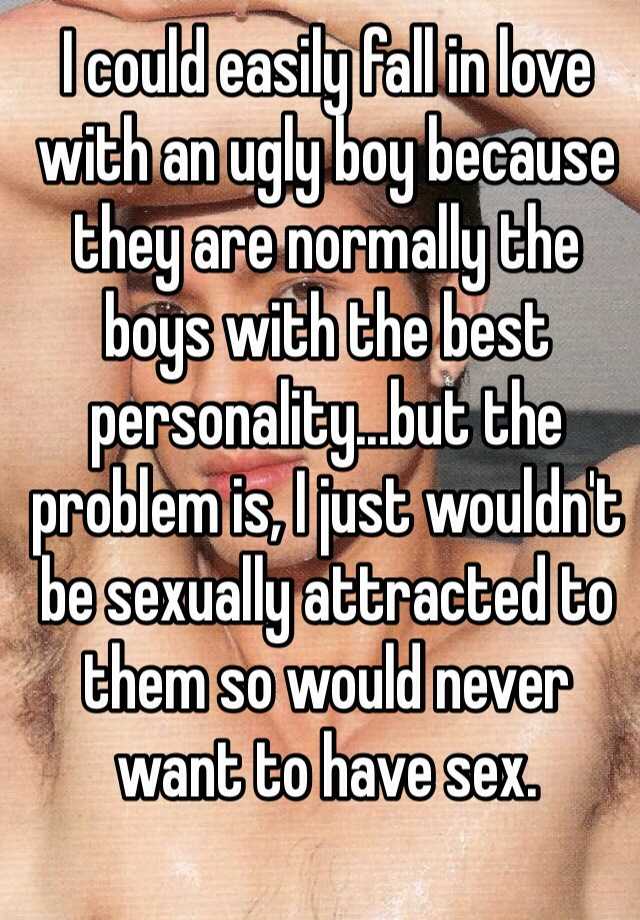 I could easily fall in love with an ugly boy because they are normally the boys with the best personality...but the problem is, I just wouldn't be sexually attracted to them so would never want to have sex.