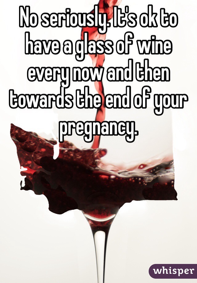 No seriously. It's ok to have a glass of wine every now and then towards the end of your pregnancy.  