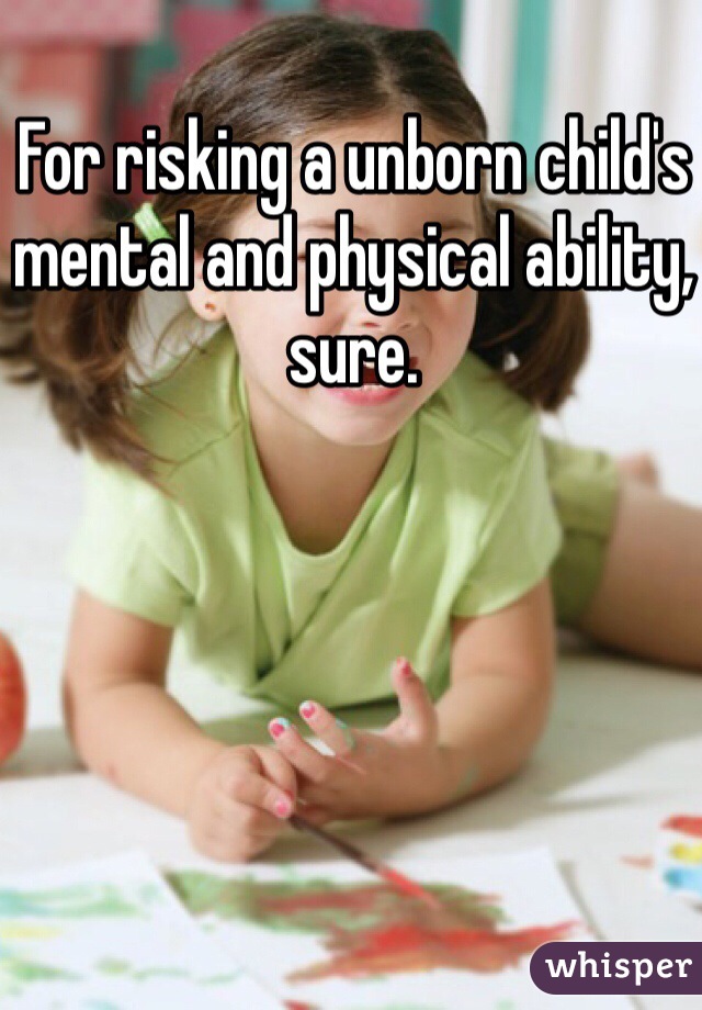 For risking a unborn child's mental and physical ability, sure.