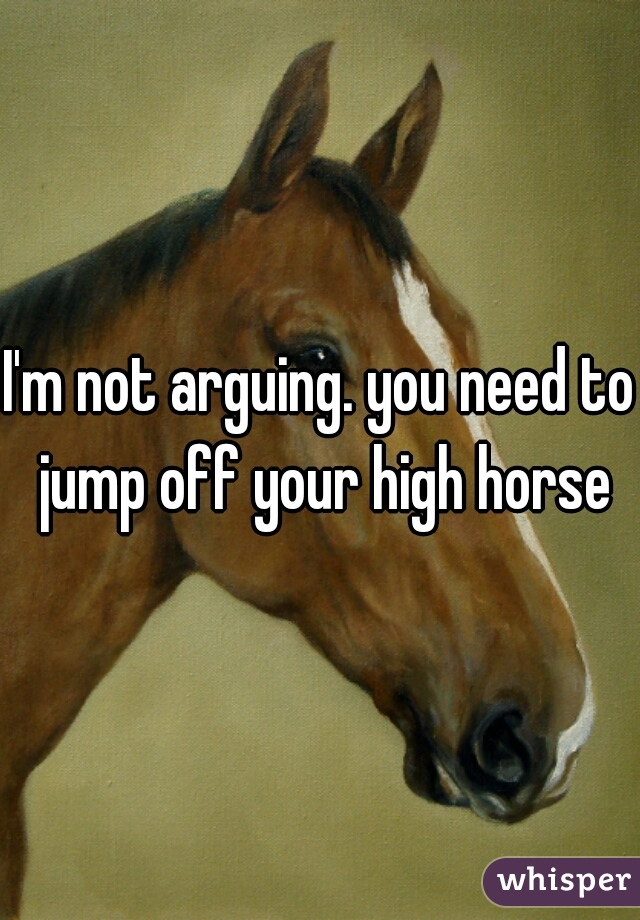 I'm not arguing. you need to jump off your high horse