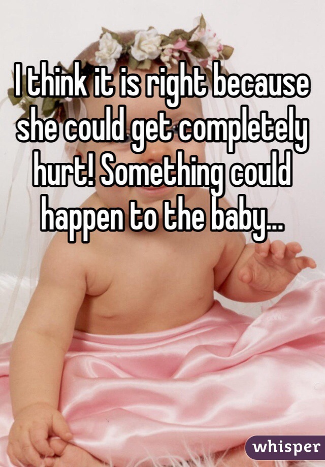 I think it is right because she could get completely hurt! Something could happen to the baby...