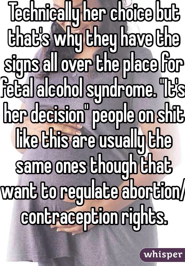 Technically her choice but that's why they have the signs all over the place for fetal alcohol syndrome. "It's her decision" people on shit like this are usually the same ones though that want to regulate abortion/contraception rights.