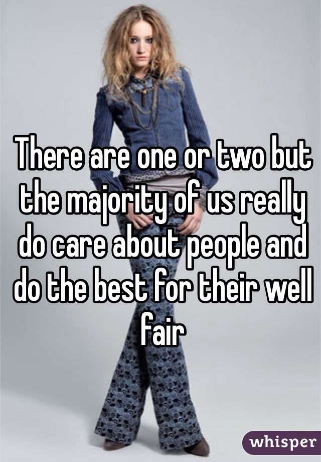 There are one or two but the majority of us really do care about people and do the best for their well fair 