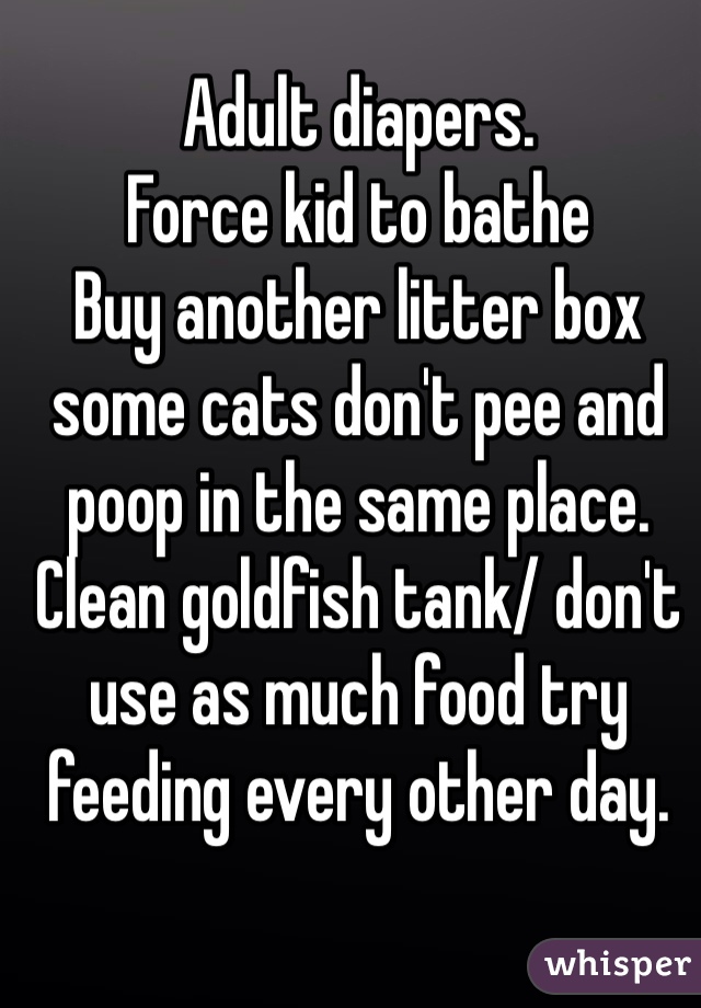 Adult diapers.
Force kid to bathe 
Buy another litter box some cats don't pee and poop in the same place. 
Clean goldfish tank/ don't use as much food try feeding every other day. 