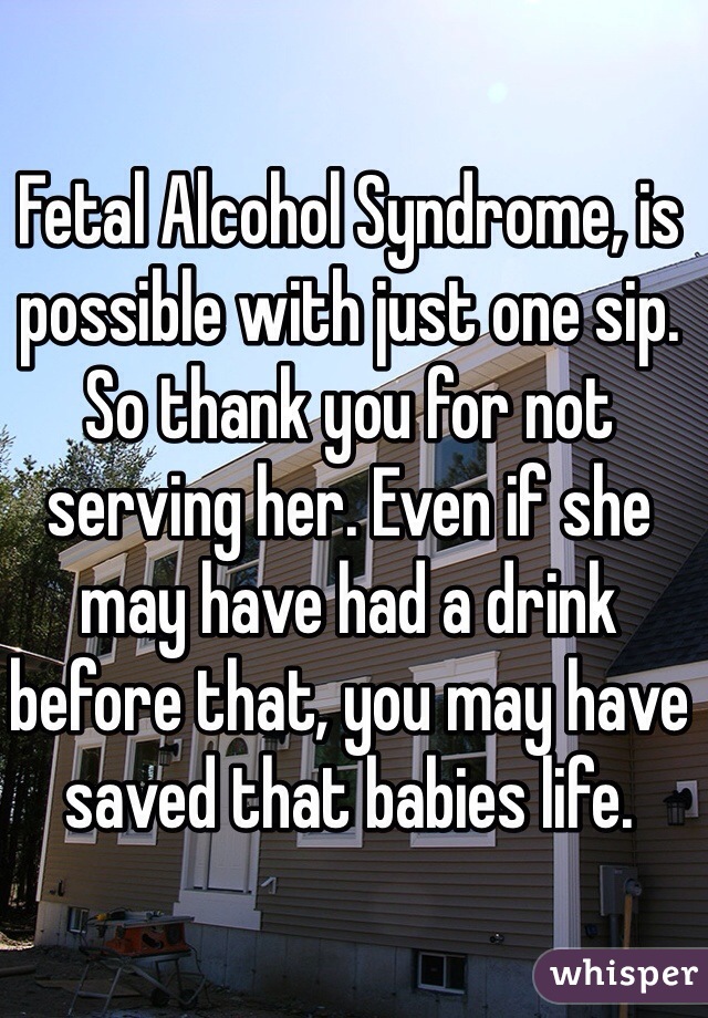 Fetal Alcohol Syndrome, is possible with just one sip. So thank you for not serving her. Even if she may have had a drink before that, you may have saved that babies life. 