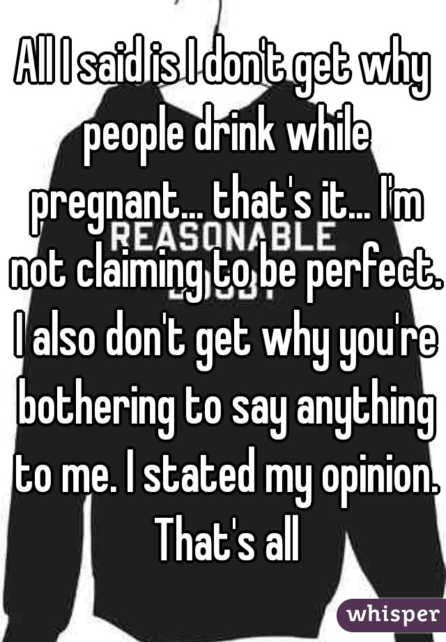 All I said is I don't get why people drink while pregnant... that's it... I'm not claiming to be perfect. I also don't get why you're bothering to say anything to me. I stated my opinion. That's all