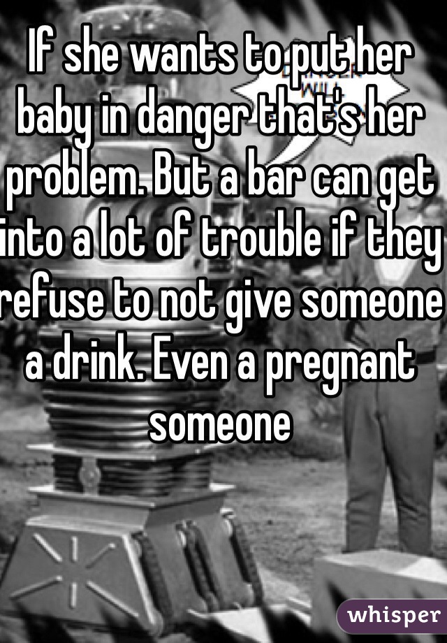 If she wants to put her baby in danger that's her problem. But a bar can get into a lot of trouble if they refuse to not give someone a drink. Even a pregnant someone 