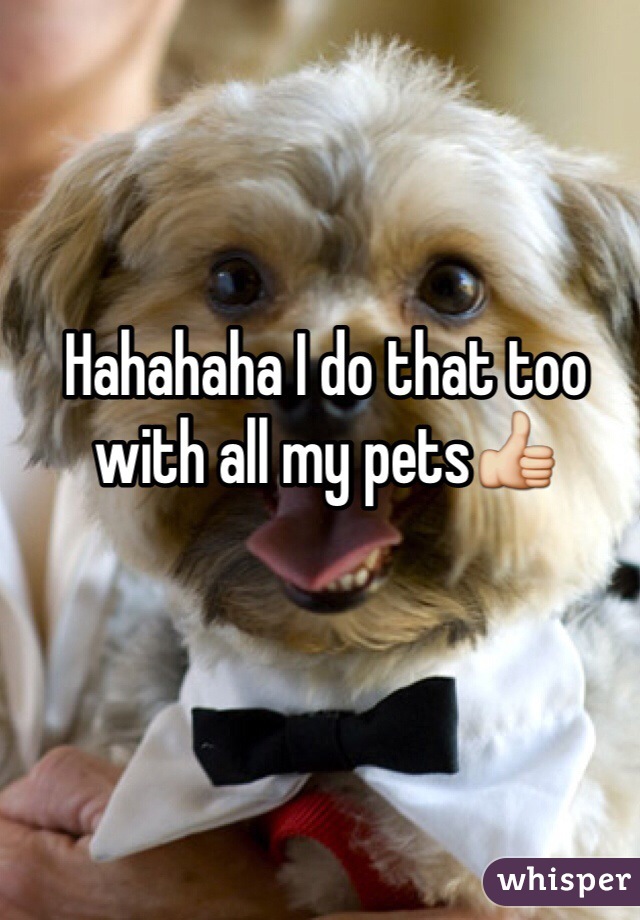 Hahahaha I do that too with all my pets👍