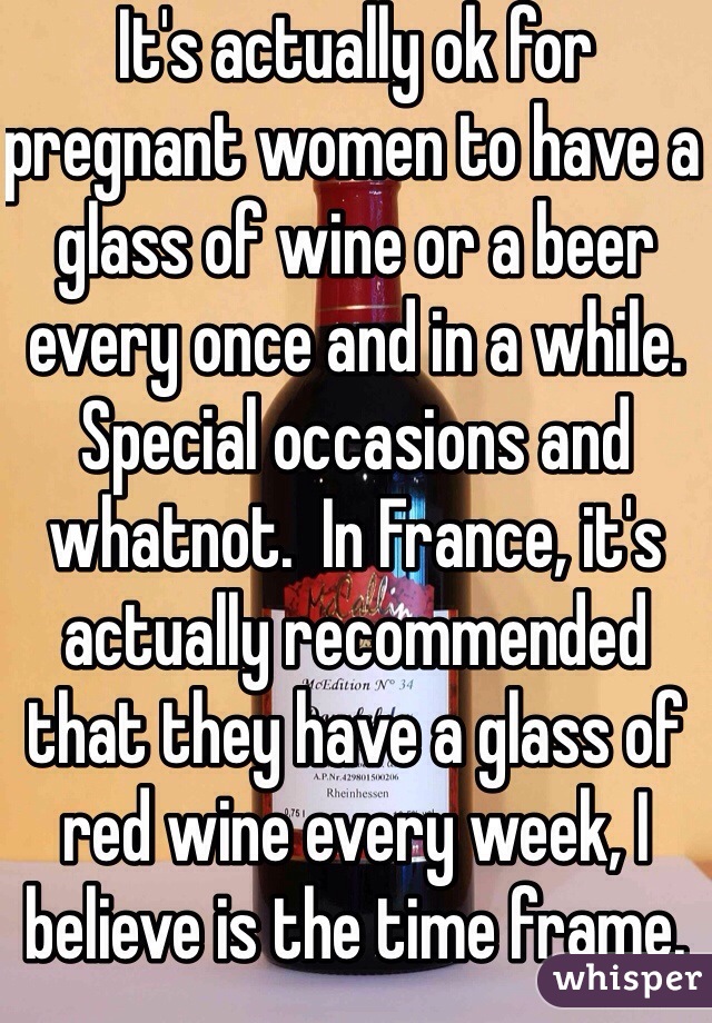 It's actually ok for pregnant women to have a glass of wine or a beer every once and in a while.  Special occasions and whatnot.  In France, it's actually recommended that they have a glass of red wine every week, I believe is the time frame.