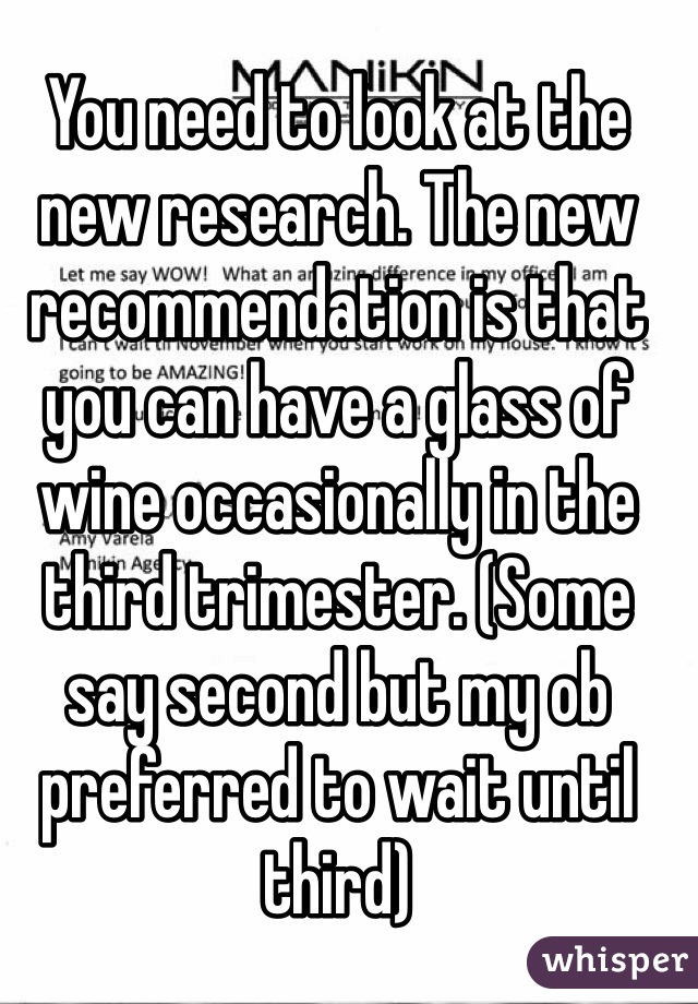 You need to look at the new research. The new recommendation is that you can have a glass of wine occasionally in the third trimester. (Some say second but my ob preferred to wait until third)