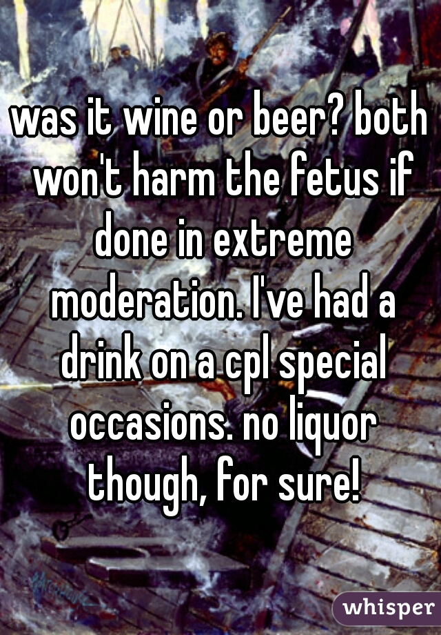 was it wine or beer? both won't harm the fetus if done in extreme moderation. I've had a drink on a cpl special occasions. no liquor though, for sure!