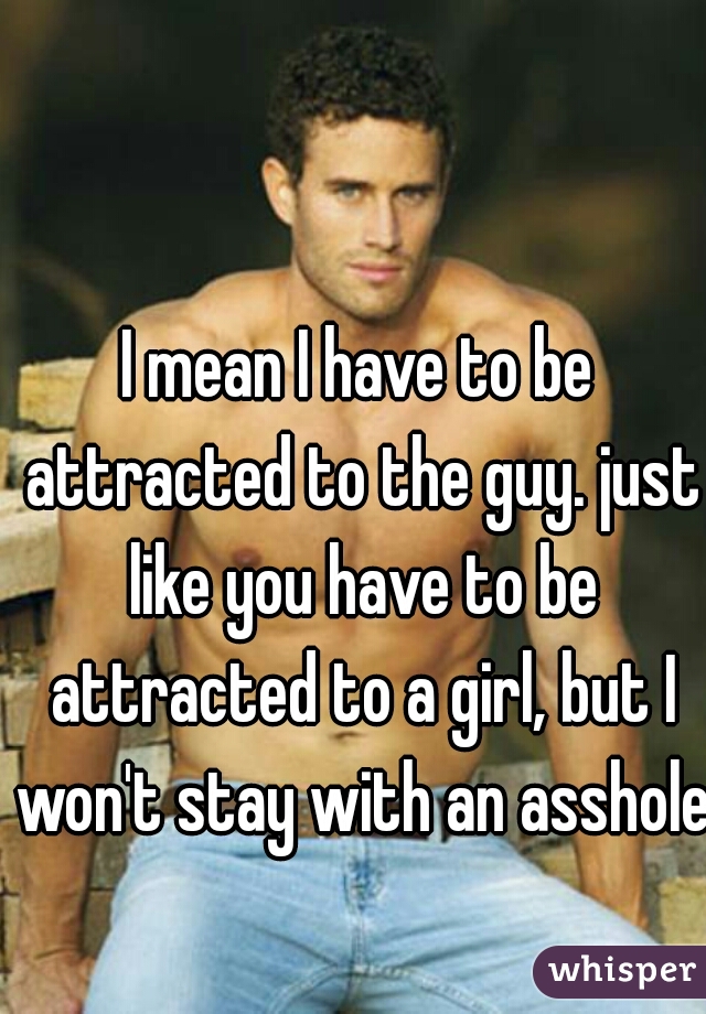 I mean I have to be attracted to the guy. just like you have to be attracted to a girl, but I won't stay with an asshole.