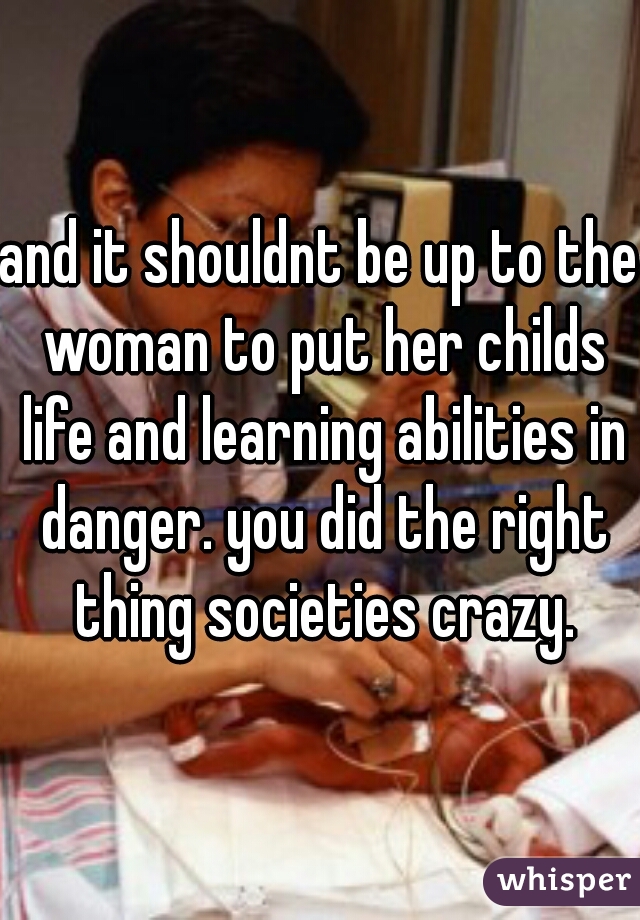 and it shouldnt be up to the woman to put her childs life and learning abilities in danger. you did the right thing societies crazy.