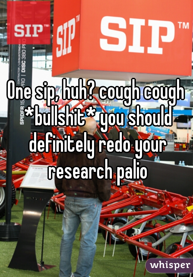 One sip, huh? cough cough *bullshit* you should definitely redo your research palio