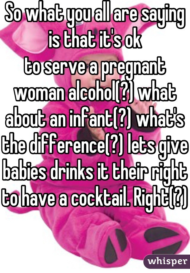 So what you all are saying is that it's ok
to serve a pregnant woman alcohol(?) what about an infant(?) what's the difference(?) lets give babies drinks it their right to have a cocktail. Right(?) 