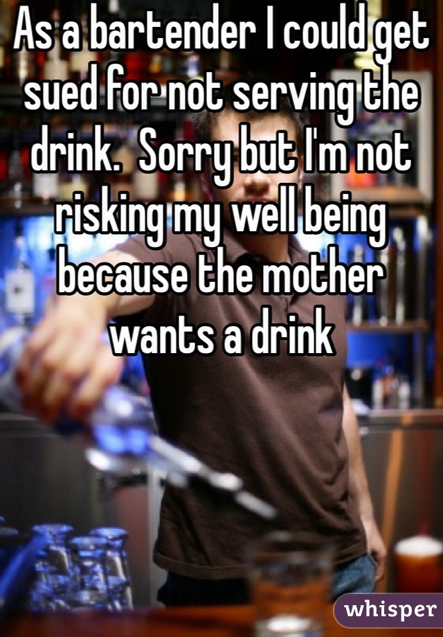 As a bartender I could get sued for not serving the drink.  Sorry but I'm not risking my well being because the mother wants a drink 