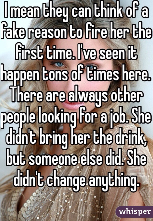 I mean they can think of a fake reason to fire her the first time. I've seen it happen tons of times here. There are always other people looking for a job. She didn't bring her the drink, but someone else did. She didn't change anything. 