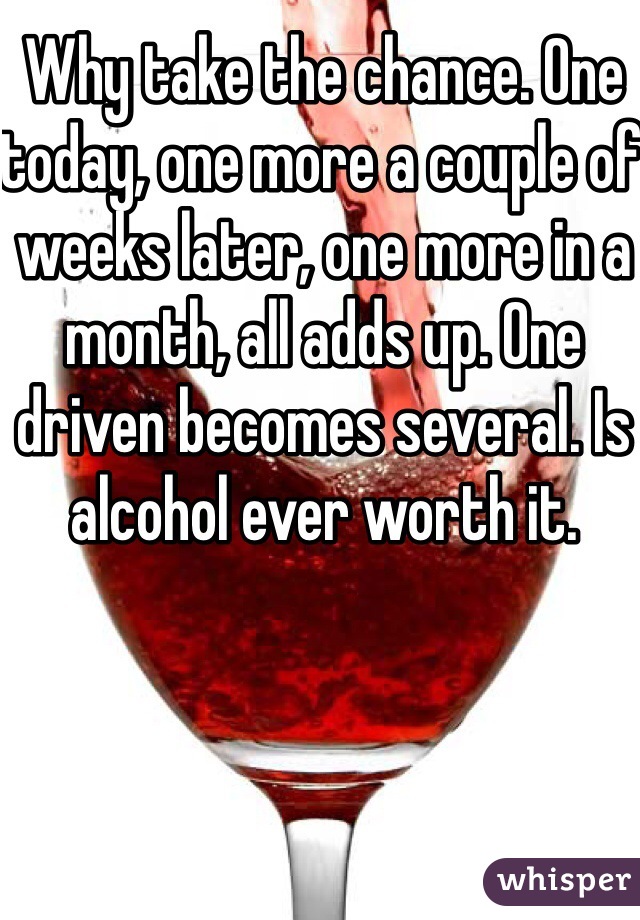 Why take the chance. One today, one more a couple of weeks later, one more in a month, all adds up. One driven becomes several. Is alcohol ever worth it.