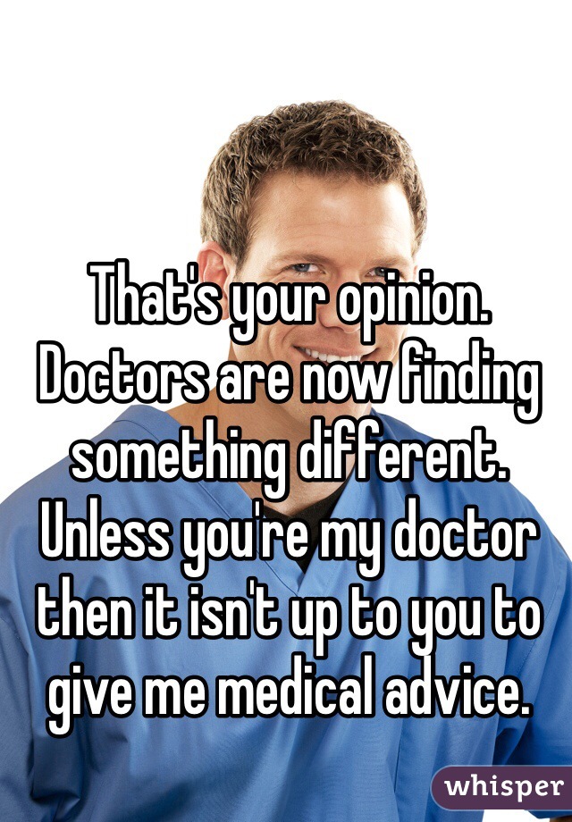 That's your opinion. Doctors are now finding something different. Unless you're my doctor then it isn't up to you to give me medical advice. 