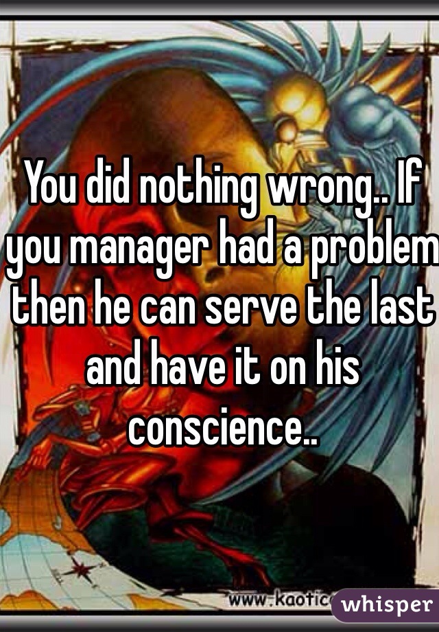 You did nothing wrong.. If you manager had a problem then he can serve the last and have it on his conscience..
