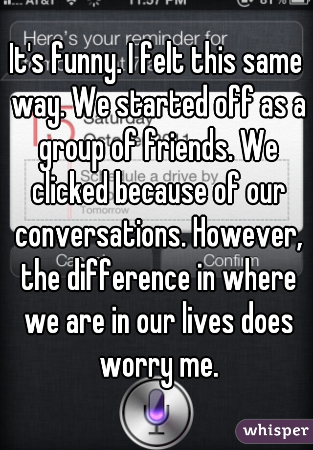 It's funny. I felt this same way. We started off as a group of friends. We clicked because of our conversations. However, the difference in where we are in our lives does worry me.